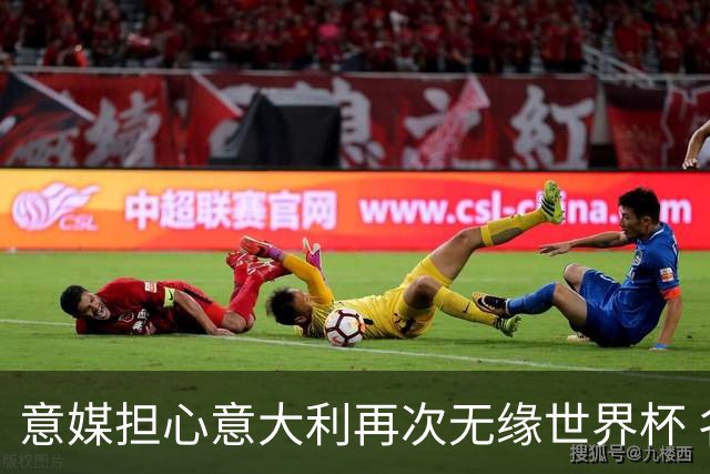 意媒担心意大利再次无缘世界杯 名帅批球队飘了